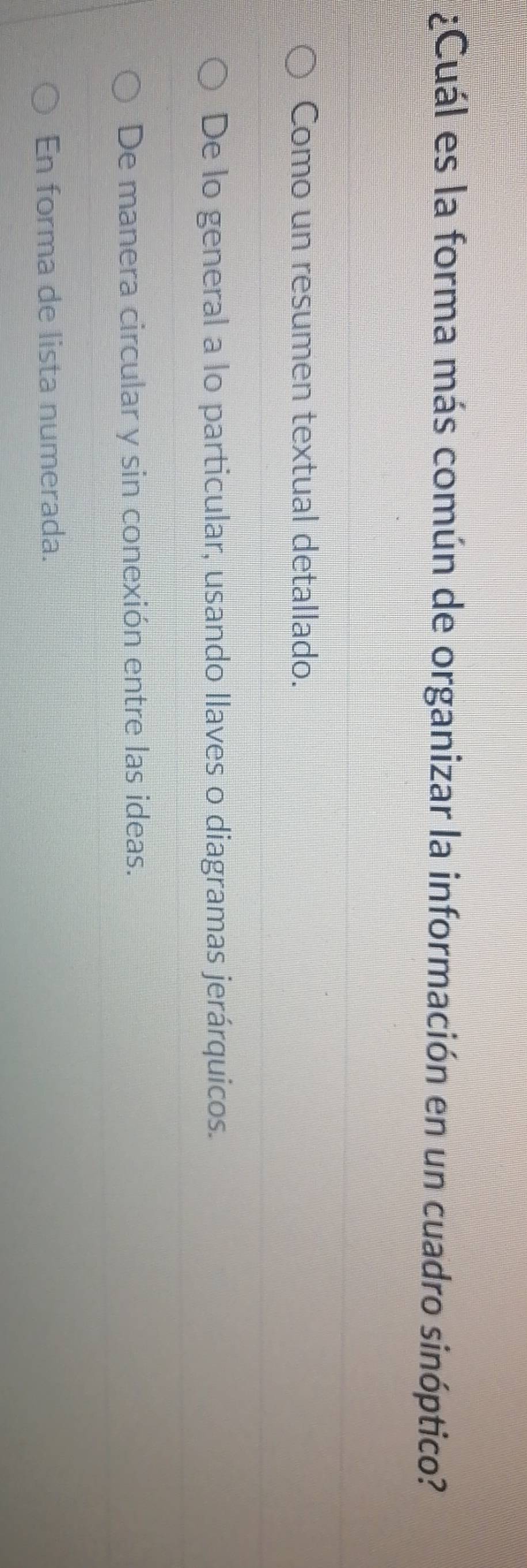 ¿Cuál es la forma más común de organizar la información en un cuadro sinóptico?
Como un resumen textual detallado.
De lo general a lo particular, usando llaves o diagramas jerárquicos.
De manera circular y sin conexión entre las ideas.
En forma de lista numerada.