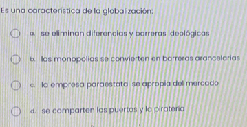 Es una característica de la globalización:
a. se eliminan diferencias y barreras ideológicas
b. Ios monopolios se convierten en barreras arancelarias
c. la empresa paraestatal se apropia del mercado
d. se comparten los puertos y la pirateria