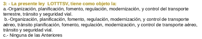 3: - La presente ley LOTTTSV, tiene como objeto la:
a.-Organización, planificación, fomento, regulación, modernización, y control del transporte
terrestre, tránsito y seguridad vial.
b.-Organización, planificación, fomento, regulación, modernización, y control de transporte
aéreo, tránsito planificación, fomento, regulación, modernización, y control de transporte aéreo,
tránsito y seguridad vial.
c.- Ninguna de las Anteriores