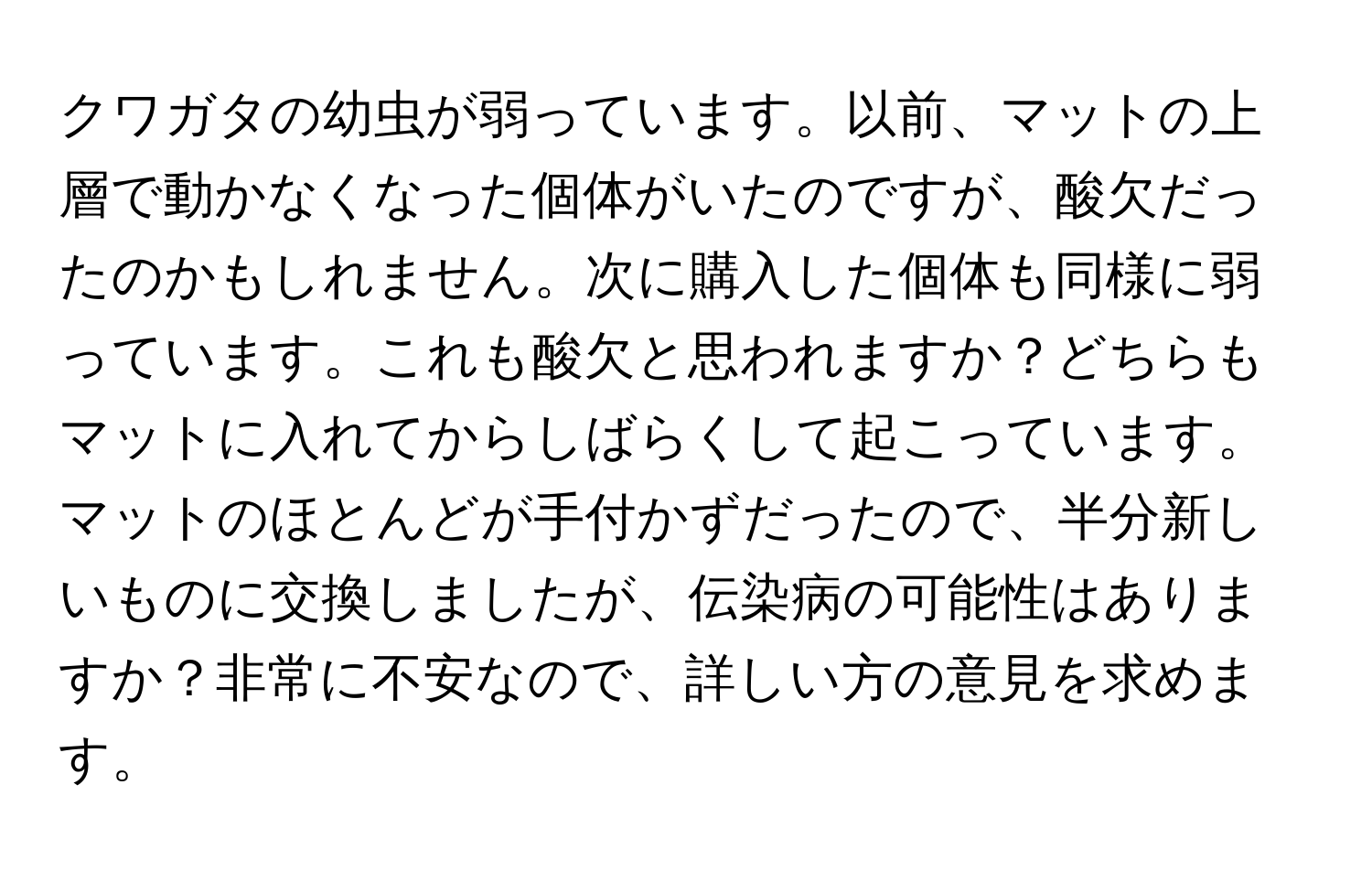 クワガタの幼虫が弱っています。以前、マットの上層で動かなくなった個体がいたのですが、酸欠だったのかもしれません。次に購入した個体も同様に弱っています。これも酸欠と思われますか？どちらもマットに入れてからしばらくして起こっています。マットのほとんどが手付かずだったので、半分新しいものに交換しましたが、伝染病の可能性はありますか？非常に不安なので、詳しい方の意見を求めます。