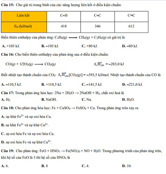 Cho giá trị trung bình của các năng lượng liên kết ở điều kiện chuẩn:
Biến thiên enthalpy của phân ứng: C_3H_6(g)to CH_4(g)+C_3H_4(g) có giá trị là
A. +103 kJ B. −103 kJ C. +80 kJ. D. −80 kJ.
Câu 16: Cho biển thiên enthalpy của phản ứng sau ở điều kiện chuẩn:
CO(g)+1/2O_2(g)to CO_2(g) A. H_(29)^+=-283.0kJ
Biết nhiệt tạo thành chuân của CO_2:△ _1H_(20)°[CO_2(g)]=-393 3,5 kJ/mol. Nhiệt tạo thành chuẩn của CO là
A. =110,5 kJ. B. +110,5 kJ C. -141.5kJ. D. =221,0 kJ.
Câầu 17: Trong phản ứng hóa học: 2Na+2H_2Oto 2NaOH+H_2 chất oxi hoá là
A. H_2 B. NaOH. C. 3x^4= D. H_2O.
Câu 18: Cho phán ứng hóa học: Fe+CuSO_4to FeSO_4+Cu Trong phản ứng trên xây ra
A. sự khử Fe^(2+) và sự ơxi hóa Cu.
B. sự khứ Fe^(overleftrightarrow circ) và sự khứ Cu^(3x).
C. sự oxi hóa Fe và sự oxi hóa Cu
D. sự oxi hóa Fe và sự khủ Cu^(2+).
Câu 19: Cho phản ứng: FeO+HNO_3to Fe(NO_3)_3+NO+H_2O 9. Trong phương trình của phản ứng trên,
khi hệ số của FeO là 3 thi h_2^(2 số của HNO_3)
A. 6. B. 8 C. 4, D. 10.