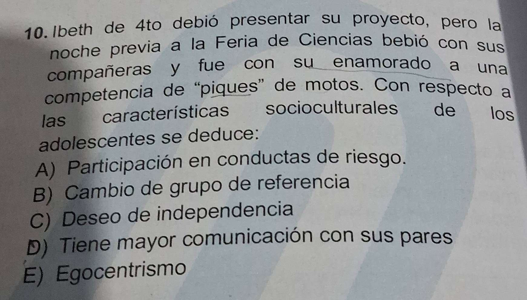 Ibeth de 4to debió presentar su proyecto, pero la
noche previa a la Feria de Ciencias bebió con sus
compañeras y fue con su enamorado a una
competencia de “piques” de motos. Con respecto a
las características socioculturales de los
adolescentes se deduce:
A) Participación en conductas de riesgo.
B) Cambio de grupo de referencia
C) Deseo de independencia
D) Tiene mayor comunicación con sus pares
E) Egocentrismo