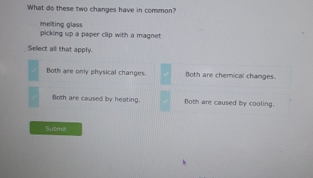 What do these two changes have in common?
melting glass
picking up a paper clip with a magnet 
Select all that apply.
Both are only physical changes. Both are chemical changes.
Both are caused by heating. Both are caused by cooling.
Submit