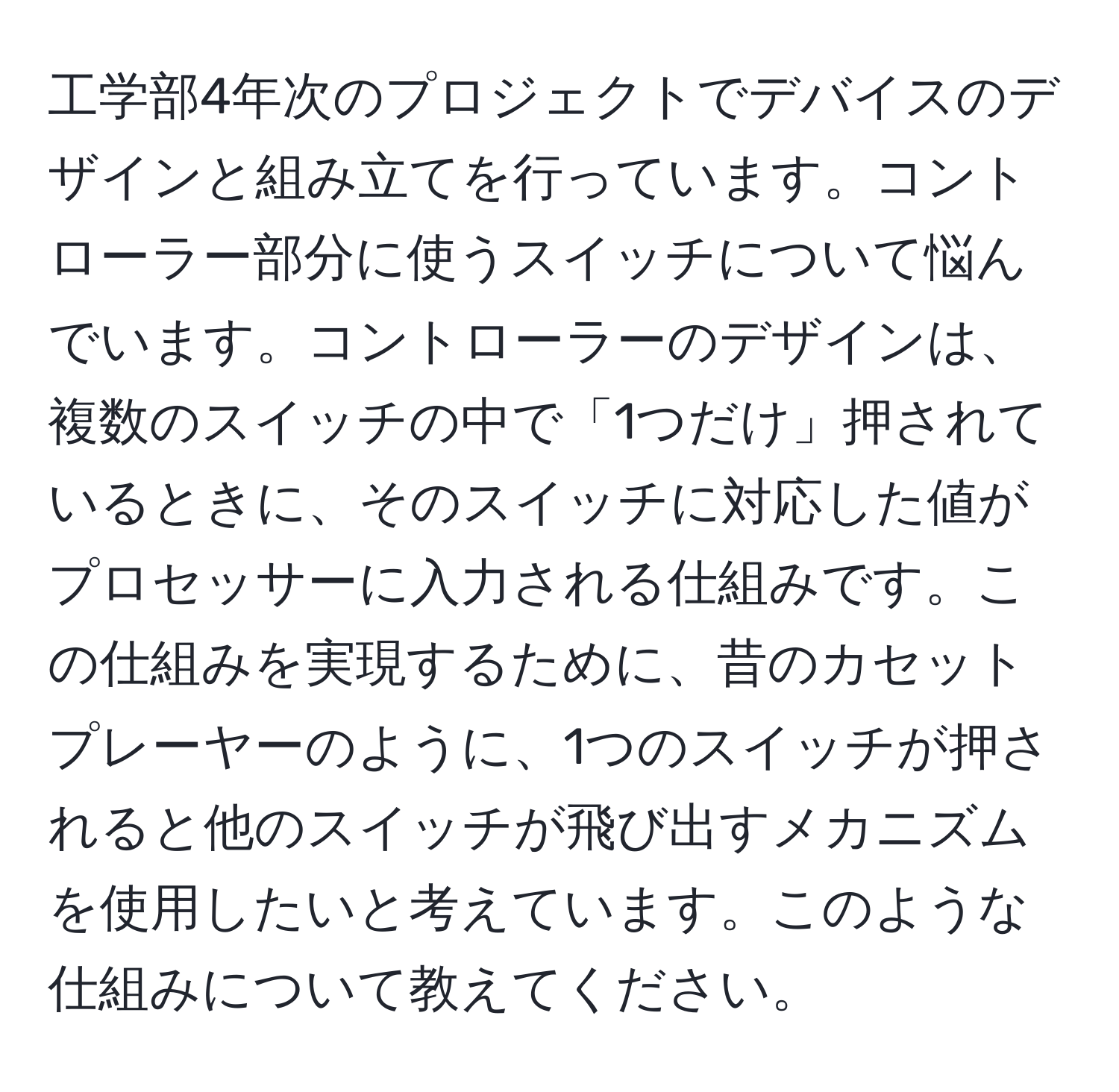 工学部4年次のプロジェクトでデバイスのデザインと組み立てを行っています。コントローラー部分に使うスイッチについて悩んでいます。コントローラーのデザインは、複数のスイッチの中で「1つだけ」押されているときに、そのスイッチに対応した値がプロセッサーに入力される仕組みです。この仕組みを実現するために、昔のカセットプレーヤーのように、1つのスイッチが押されると他のスイッチが飛び出すメカニズムを使用したいと考えています。このような仕組みについて教えてください。