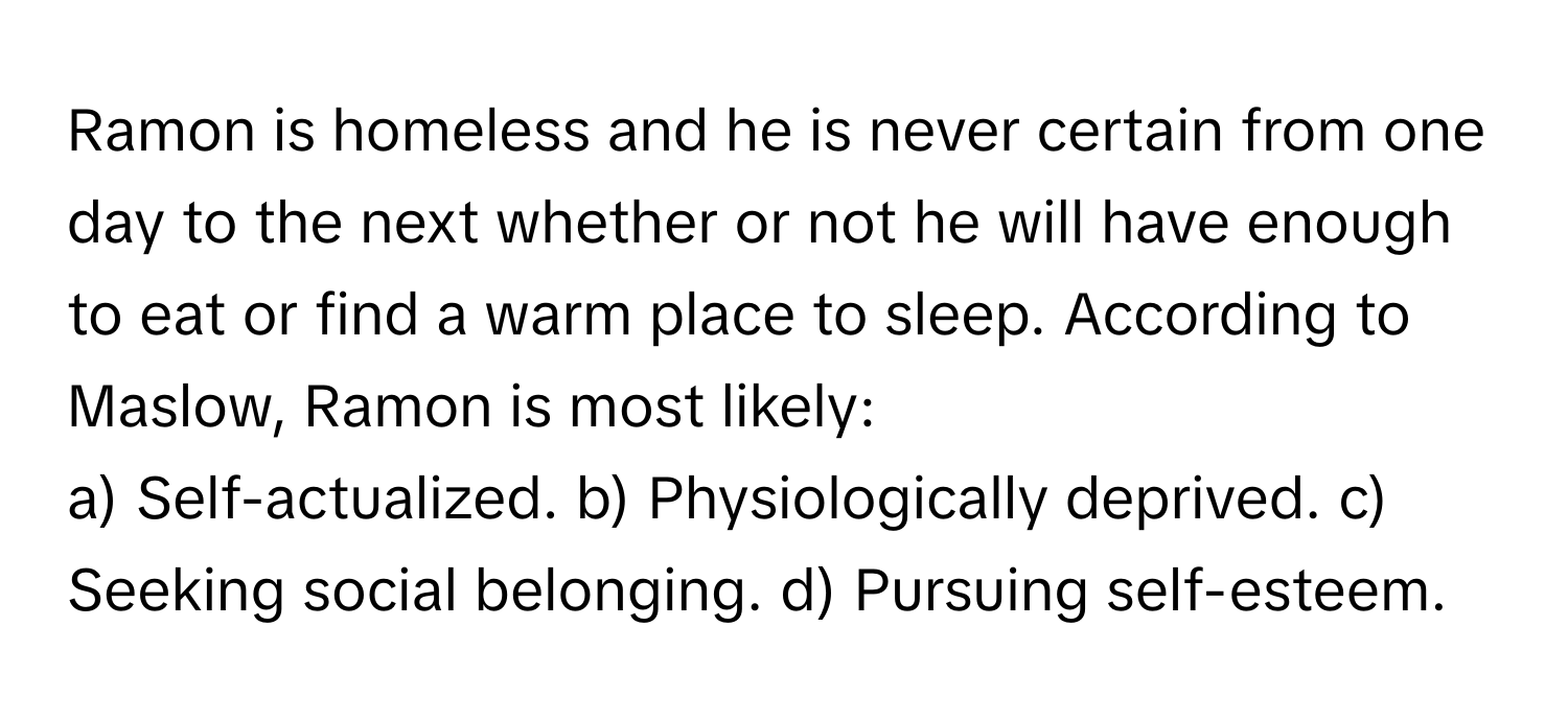 Ramon is homeless and he is never certain from one day to the next whether or not he will have enough to eat or find a warm place to sleep. According to Maslow, Ramon is most likely:

a) Self-actualized. b) Physiologically deprived. c) Seeking social belonging. d) Pursuing self-esteem.