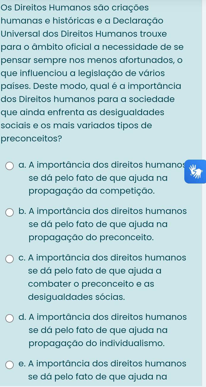 Os Direitos Humanos são criações
humanas e históricas e a Declaração
Universal dos Direitos Humanos trouxe
para o âmbito oficial a necessidade de se
pensar sempre nos menos afortunados, o
que influenciou a legislação de vários
países. Deste modo, qual é a importância
dos Direitos humanos para a sociedade
que ainda enfrenta as desigualdades
sociais e os mais variados tipos de
preconceitos?
a. A importância dos direitos humanos
se dá pelo fato de que ajuda na
propagação da competição.
b. A importância dos direitos humanos
se dá pelo fato de que ajuda na
propagação do preconceito.
c. A importância dos direitos humanos
se dá pelo fato de que ajuda a
combater o preconceito e as
desigualdades sócias.
d. A importância dos direitos humanos
se dá pelo fato de que ajuda na
propagação do individualismo.
e. A importância dos direitos humanos
se dá pelo fato de que ajuda na