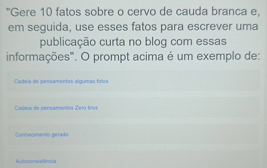 "Gere 10 fatos sobre o cervo de cauda branca e,
em seguida, use esses fatos para escrever uma
publicação curta no blog com essas
informações". O prompt acima é um exemplo de:
Cadeia de pensamentos algumas fotos
Cadeia de pensamentos Zero tiros
Conhecimento gerado
Autoconsistência