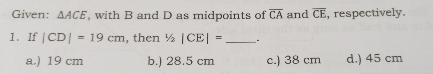 Given: △ ACE , with B and D as midpoints of overline CA and overline CE , respectively.
1. If |CD|=19cm , then 1/2|CE|= _`.
a.) 19 cm b.) 28.5 cm c.) 38 cm d.) 45 cm