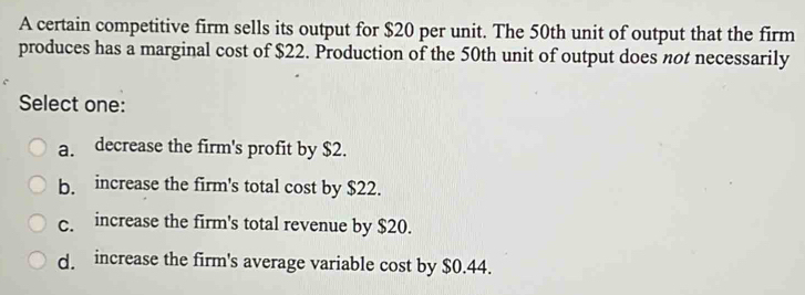 A certain competitive firm sells its output for $20 per unit. The 50th unit of output that the firm
produces has a marginal cost of $22. Production of the 50th unit of output does not necessarily
Select one:
a. decrease the firm's profit by $2.
b. increase the firm's total cost by $22.
c. increase the firm's total revenue by $20.
d. increase the firm's average variable cost by $0.44.