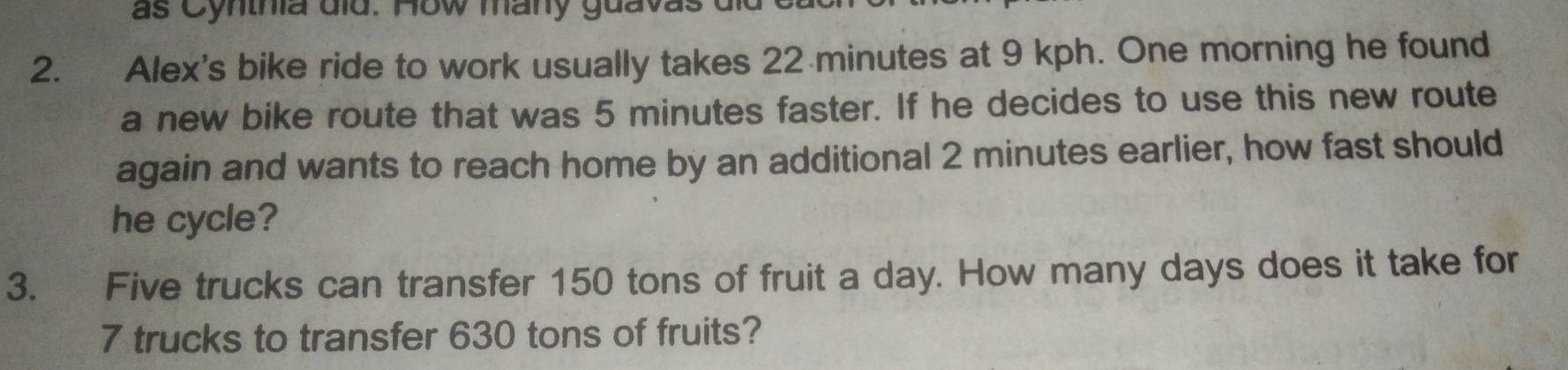 as Cynthia did. How many guavas 
2. Alex's bike ride to work usually takes 22 minutes at 9 kph. One morning he found 
a new bike route that was 5 minutes faster. If he decides to use this new route 
again and wants to reach home by an additional 2 minutes earlier, how fast should 
he cycle? 
3. Five trucks can transfer 150 tons of fruit a day. How many days does it take for
7 trucks to transfer 630 tons of fruits?