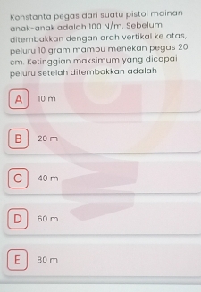 Konstanta pegas dari suatu pistol mainan
anak-anak adalah 100 N/m. Sebelum
ditembakkan dengan arah vertikal ke atas,
peluru 10 gram mampu menekan pegas 20
cm. Ketinggian maksimum yang dicapai
peluru setelah ditembakkan adalah
A 10 m
B 20 m
C 40 m
D 60 m
E 80 m