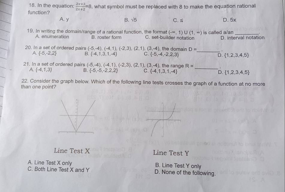 In the equation:  (2x+3)/2x+2 =8 , what symbol must be replaced with 8 to make the equation rational
function?
A. y B. sqrt(5) C. ≤ D. 5x
19. In writing the domain/range of a rational function, the format (-∈fty ,1)∪ (1,∈fty ) is called a/an _.
A. enumeration B. roster form C. set-builder notation D. interval notation
20. In a set of ordered pairs (-5,-4),(-4,1),(-2,3),(2,1),(3,-4) , the domain D= _ .
A.  -5,-2,2 B.  -4,1,3,1,-4 C.  -5,-4,-2,2,3 D.  1,2,3,4,5
_
21. In a set of ordered pairs (-5,-4),(-4,1),(-2,3),(2,1),(3,-4) , the range R=.
A.  -4,1,3 B.  -5,-5,-2,2,2 C.  -4,1,3,1,-4 D.  1,2,3,4,5
22. Consider the graph below. Which of the following line tests crosses the graph of a function at no more
than one point?
Line Test X Line Test Y
A. Line Test X only B. Line Test Y only
C. Both Line Test X and Y D. None of the following.