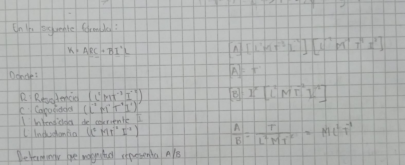 On In siquente formula:
k=ARC+BI^2L
[A][L^2MT^(-3)I^(-2)][L^(-2)MT^4T^4I^2]
Dancle:
[A]=T'
R Resotencio (L^2MT^(-3)I^(-2)) [B]=I^x[L^2MT^(-2)I^(-2)]
c Capadidoa (l^(-2)M^(-1)T^4I^2)
Iintensidoa de corriente I 
LIndudancia (l^2MT^(-2)I^(-2))
 A/B = T/L^2MT^(-2) =ML^2T^(-1)
Determingv ore mognitull renesenta AB