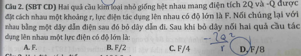 (SBT CD) Hai quả cầu kim loại nhỏ giống hệt nhau mang điện tích 2Q và -Q được
đặt cách nhau một khoảng r, lực điện tác dụng lên nhau có độ lớn là F. Nối chúng lại với
nhau bằng một dây dẫn điện sau đó bỏ dây dẫn đi. Sau khi bỏ dây nối hai quả cầu tác
dụng lên nhau một lực điện có độ lớn là:
A. F. B. F/2 C. F/4 D/ F/8