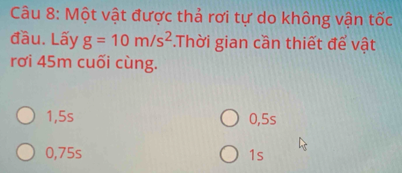 Một vật được thả rơi tự do không vận tốc
đầu. Lấy g=10m/s^2.Thời gian cần thiết để vật
rơi 45m cuối cùng.
1, 5s 0, 5s
0,75s 1s