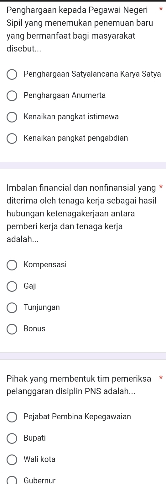 Penghargaan kepada Pegawai Negeri 7
Sipil yang menemukan penemuan baru
yang bermanfaat bagi masyarakat
disebut...
Penghargaan Satyalancana Karya Satya
Penghargaan Anumerta
Kenaikan pangkat istimewa
Kenaikan pangkat pengabdian
Imbalan financial dan nonfinansial yang *
diterima oleh tenaga kerja sebagai hasil
hubungan ketenagakerjaan antara
pemberi kerja dan tenaga kerja
adalah...
Kompensasi
Gaji
Tunjungan
Bonus
Pihak yang membentuk tim pemeriksa *
pelanggaran disiplin PNS adalah...
Pejabat Pembina Kepegawaian
Bupati
Wali kota
Gubernur