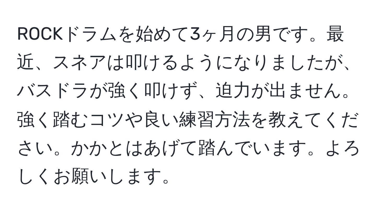 ROCKドラムを始めて3ヶ月の男です。最近、スネアは叩けるようになりましたが、バスドラが強く叩けず、迫力が出ません。強く踏むコツや良い練習方法を教えてください。かかとはあげて踏んでいます。よろしくお願いします。