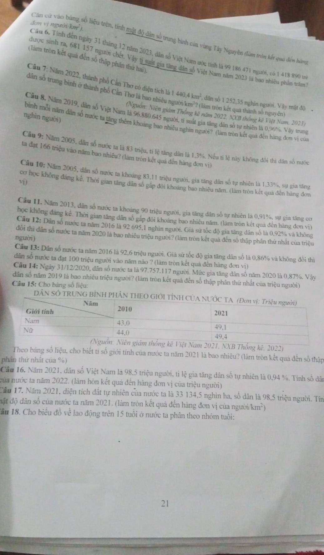 đơn vị người km^2)
Cán cử vào bằng số liệu trên, tính mật độ dân số trung bình của vùng Tây Nguyên (làm tròn kết quả đến hàng
Câu 6. Tính đến ngày 31 tháng 12 năm 2023, dân số Việt Nam ước tính là 99 186 471 người, có 1 418 890 từ
(làm tròn kết quả đến số thập phần thử hai).
được sinh ra, 681 157 người chết. Vậy tị suất gia tăng dân số Việt Nam năm 2023 là bao nhiêu phần trăm
Câu 7: Năm 2022, thành phố Cần Thơ có điện tích là 1440,4km^2 , dân số 1 252,35 nghin người. Vậy mật độ
dân số trung binh ở thành phố Cản Thơ là bao nhiêu người km^3 ? (làm tròn kết quả thành số nguyên)
(Nguồn: Niên giám Thống kê năm 2022, NXB thống kê Việt Nam, 2023)
Câu 8. Năm 2019, dân số Việt Nam là 96.880.645 người, tỉ suất gia tăng dân số tự nhiên là 0,96%. Vậy trung
nghìn người)
bình mỗi năm dân số nước ta tăng thêm khoảng bao nhiêu nghìn người? (làm tròn kết quả đến hàng đơm vị của
Câu 9: Năm 2005, dân số nước ta là 83 triệu, tỉ lệ tăng dân là 1.3%. Nếu ti lệ này không đổi thì dân số nước
ta đạt 166 triệu vào năm bao nhiêu? (làm tròn kết quả đến hàng đơn vị)
Câu 10: Năm 2005, dân số nước ta khoáng 83,11 triệu người, gia tăng dân số tự nhiên là 1,33%, sự gia tăng
vi)
cơ học không đáng kể. Thời gian tăng đân số gấp đôi khoáng bao nhiêu năm. (làm tròn kết quả đến hàng đơm
Câu 11. Năm 2013, dân số nước ta khoảng 90 triệu người, gia tăng dân số tự nhiên là 0,91%, sự gia tăng cơ
học không đáng kể. Thời gian tăng dân sổ gắp đôi khoảng bao nhiêu năm. (làm tròn kết qua đến hàng đơn vị)
Câu 12: Dân số nước ta năm 2016 là 92 695,1 nghin người. Giả sử tốc độ gia tăng dân số là 0,92% và không
đôi thì dân số nước ta năm 2020 là bao nhiêu triệu người? (làm tròn kết quả đến số thập phân thứ nhất của triệu
người)
Câu 13: Dân số nước ta năm 2016 là 92,6 triệu người. Giá sử tốc độ gia tăng dân số là 0,86% và không đổi thì
dân số nước ta đạt 100 triệu người vào năm nào ? (làm tròn kết quả đến hàng đơn vị)
Câu 14: Ngày 31/12/2020, dân số nước ta là 97.757.117 người. Mức gia tăng dân số năm 2020 là 0,87%. Vậy
dân số năm 2019 là bao nhiêu triệu người? (làm tròn kết quả đến số thập phân thứ nhất của triệu người)
Câu 15: Cho bảng số liệu:
DÂN SÔ TRUNG BÌNH P
NXB Thống kê, 2022)
Theo bảng số liệu, cho biết ti số giới tính của nước ta năm 2021 là bao nhiêu? (làm tròn kết quả đến số thập
phân thứ nhất của %)
Câu 16. Năm 2021, dân số Việt Nam là 98,5 triệu người, ti lệ gia tăng dân số tự nhiên là 0,94 %. Tính số dân
nủa nước ta năm 2022. (làm hòn kết quả đến hàng đơn vị của triệu người)
Cầu 17. Năm 2021, diện tích đất tự nhiên của nước ta là 33 134,5 nghìn ha, số dân là 98,5 triệu người. Tín
đật độ dân số của nước ta năm 2021. (làm tròn kết quả đến hàng đơn vị của người km^2)
Tầu 18. Cho biểu đồ về lao động trên 15 tuổi ở nước ta phân theo nhóm tuổi:
21