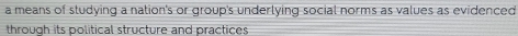 a means of studying a nation's or group's underlying social norms as values as evidenced 
through its political structure and practices