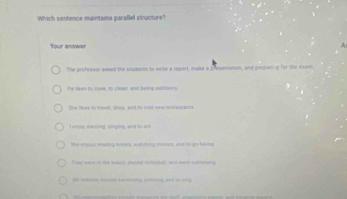 Which sentence maintains parallel structure?
Your answer A
The professor aaked the students to write a report, make a presentation, and preparing for the exam
He likes to cook, to cleam, and being outdoors
She likes to travel, shop, and to visit new restaurants.
I enjoy dancing, singing, and to ast
She enjoys reading novels, watching movied, and to go hiking
Theywent to the beach, played volloyball, and were swinsting
My nobbles icnide exismiing, peniting, and io sing