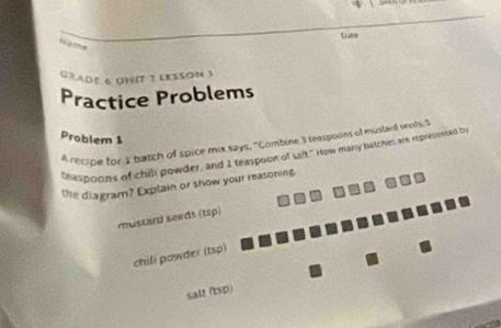 tats 
Name 
GRADE 6 UNIT 3 LESSON 3 
Practice Problems 
Problem 1 
A recipe for I batch of spice mix says, "Combine 3 teaspoons of mustard seeds, S 
teaspoons of chill powder, and I teaspoon of salt." How many batches are represented by 
the diagram? Explain or show your reasoning 
mustard seeds (tsp) 
chili powder (tsp) 
salt (tsp)
