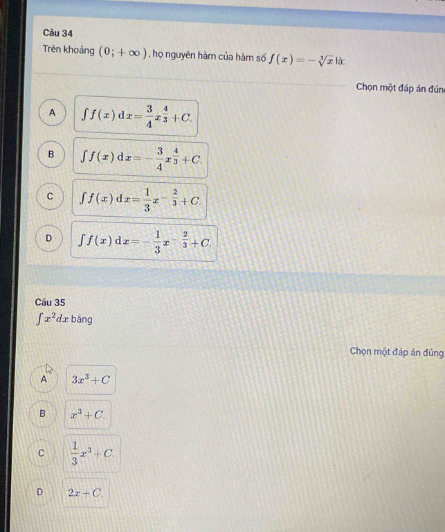 Trên khoảng (0;+∈fty ) , họ nguyên hàm của hàm số f(x)=-sqrt[3](x) là:
Chọn một đáp án đúng
A ∈t f(x)dx= 3/4 x^(frac 4)3+C.
B ∈t f(x)dx=- 3/4 x^(frac 4)3+C.
C ∈t f(x)dx= 1/3 x^(-frac 2)3+C.
D ∈t f(x)dx=- 1/3 x^(-frac 2)3+C. 
Câu 35
∈t x^2dx bǎng
Chọn một đáp án đúng
A 3x^3+C
B x^3+C.
C  1/3 x^3+C.
D 2x+C.