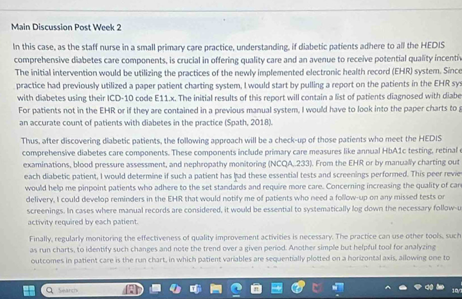 Main Discussion Post Week 2 
In this case, as the staff nurse in a small primary care practice, understanding, if diabetic patients adhere to all the HEDIS 
comprehensive diabetes care components, is crucial in offering quality care and an avenue to receive potential quality incentiv 
The initial intervention would be utilizing the practices of the newly implemented electronic health record (EHR) system. Since 
practice had previously utilized a paper patient charting system, I would start by pulling a report on the patients in the EHR sys 
with diabetes using their ICD-10 code E11.x. The initial results of this report will contain a list of patients diagnosed with diabe 
For patients not in the EHR or if they are contained in a previous manual system, I would have to look into the paper charts to g 
an accurate count of patients with diabetes in the practice (Spath, 2018). 
Thus, after discovering diabetic patients, the following approach will be a check-up of those patients who meet the HEDIS 
comprehensive diabetes care components. These components include primary care measures like annual HbA1c testing, retinal 
examinations, blood pressure assessment, and nephropathy monitoring (NCQA,.233). From the EHR or by manually charting out 
each diabetic patient, I would determine if such a patient has had these essential tests and screenings performed. This peer revie 
would help me pinpoint patients who adhere to the set standards and require more care. Concerning increasing the quality of car 
delivery, I could develop reminders in the EHR that would notify me of patients who need a follow-up on any missed tests or 
screenings. In cases where manual records are considered, it would be essential to systematically log down the necessary follow-u 
activity required by each patient. 
Finally, regularly monitoring the effectiveness of quality improvement activities is necessary. The practice can use other tools, such 
as run charts, to identify such changes and note the trend over a given period. Another simple but helpful tool for analyzing 
outcomes in patient care is the run chart, in which patient variables are sequentially plotted on a horizontal axis, allowing one to 
Search 10/