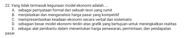 Yang tidak termasuk kegunaan model ekonomi adalah ....
A. sebagai pernyataan formal dari sebuah teori yang rumit
B. menjelaskan dan menganalisis harga pasar yang kompetitif
C. mempresentasikan keadaan ekonomi secara verbal dan sistematis
D. sebagian besar model ekonomi terdiri atas grafik yang bertujuan untuk meningkatkan realitas
E. sebagai alat pembantu dalam menentukan harga penawaran, permintaan, dan pendapatan
pasar