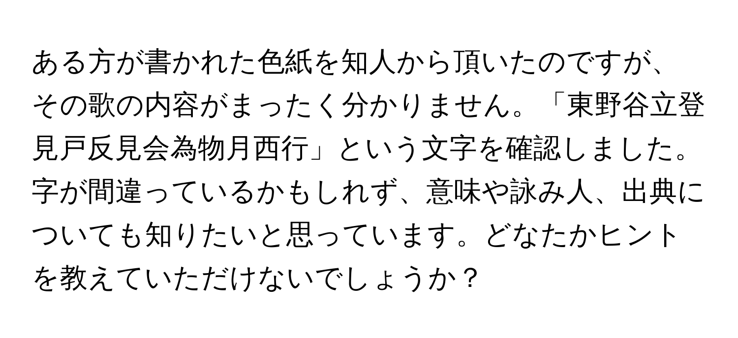 ある方が書かれた色紙を知人から頂いたのですが、その歌の内容がまったく分かりません。「東野谷立登見戸反見会為物月西行」という文字を確認しました。字が間違っているかもしれず、意味や詠み人、出典についても知りたいと思っています。どなたかヒントを教えていただけないでしょうか？