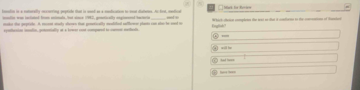 7 %
22
Insulia is a naturally occurring peptide that is used as a medication to treat diabetes. At first, medical Mark for Review
insulin was isolated from animals, but since 1982, genetically engineered bacteria _used to
make the peptide. A recent study shows that genetically modified safflower plants can also be used to English? Which choice completes the text so that it conforms to the conventions of Standard
synthesize insulin, potentially at a lower cost compared to current methods.
A were
) will be
c had been
D) have been
