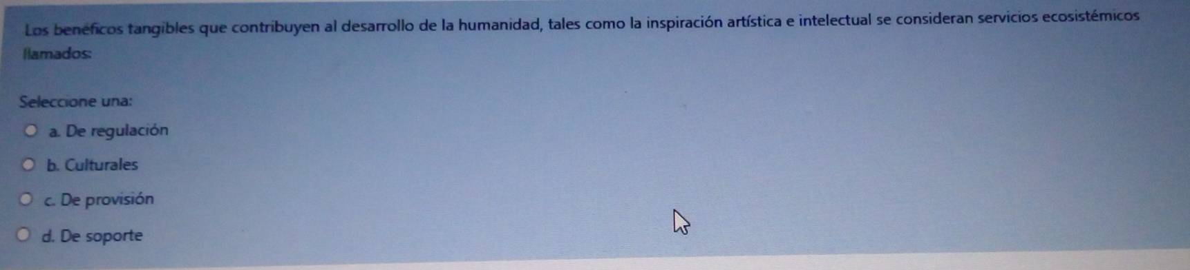 Los beneficos tangibles que contribuyen al desarrollo de la humanidad, tales como la inspiración artística e intelectual se consideran servicios ecosistémicos
llamados:
Seleccione una:
a. De regulación
b. Culturales
c. De provisión
d. De soporte