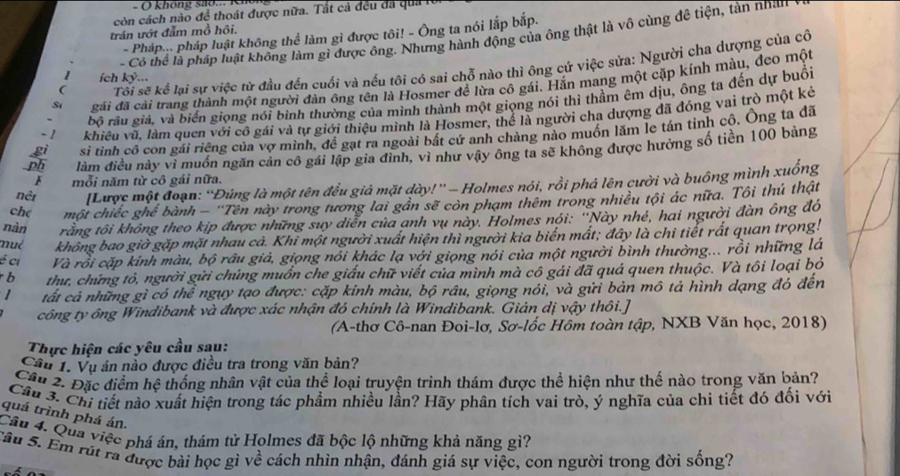 ( không sao... K
còn cách nào đề thoát được nữa. Tất cả đều đá quả lời
trân ướt đẫm mồ hội.
- Pháp... pháp luật không thể làm gì được tôi! - Ông ta nói lắp bắp.
- Có thể là pháp luật không làm gì được ông. Nhưng hành động của ông thật là vô cùng đề tiện, tàn nhân
( Tôi sẽ kể lại sự việc từ đầu đến cuối và nếu tôi có sai chỗ nào thì ông cứ việc sửa: Người cha dượng của cô
1 ích 1 T 
S gãi đã cải trang thành một người đàn ông tên là Hosmer đề lừa cô gái. Hắn mang một cặp kính màu, đeo một
bộ râu giả, và biển giọng nói bình thường của mình thành một giọng nói thì thầm êm dịu, ông ta đến dự buổi
-1 khiêu vũ, làm quen với cô gái và tự giới thiệu mình là Hosmer, thể là người cha dượng đã đóng vai trò một kẻ
si tình cô con gái riêng của vợ mình, đề gạt ra ngoài bất cứ anh chàng nào muồn lăm le tán tỉnh cô. Ông ta đã
làm điều này vì muồn ngăn cản cô gái lập gia đình, vì như vậy ông ta sẽ không được hưởng số tiền 100 bảng
F mỗi năm từ cô gái nữa.
nềi [Lược một đoạn: ''Đúng là một tên đều giả mặt dày!'' - Holmes nói, rồi phá lên cười và buông mình xuống
ch( một chiếc ghể bành - ''Tên này trong tương lai gần sẽ còn phạm thêm trong nhiều tội ác nữa. Tôi thú thật
nàn trằng tôi không theo kịp được những suy diễn của anh vụ này. Holmes nói: ''Này nhé, hai người đàn ông đó
mué không bao giờ gặp mặt nhau cả. Khỉ một người xuất hiện thì người kia biến mất; đây là chi tiết rất quan trọng!
é ci Và rồi cặp kính màu, bộ râu giả, giọng nói khác lạ với giọng nói của một người bình thường... rồi những lá
b thư, chứng tỏ, người gửi chúng muốn che giấu chữ viết của mình mà cô gái đã quá quen thuộc. Và tôi loại bỏ
1 tất cả những gì có thể ngụy tạo được: cặp kính màu, bộ râu, giọng nói, và gửi bản mô tả hình dạng đó đến
công ty ông Windibank và được xác nhận đó chính là Windibank. Giản dị vậy thôi.]
(A-thơ Cô-nan Đoi-lơ, Sơ-lốc Hôm toàn tập, NXB Văn học, 2018)
Thực hiện các yêu cầu sau:
Cầu 1. Vụ án nào được điều tra trong văn bản?
Cầu 2. Đặc điểm hệ thống nhân vật của thể loại truyện trinh thám được thể hiện như thế nào trong văn bản?
Câu 3. Chi tiết nào xuất hiện trong tác phầm nhiều lần? Hãy phân tích vai trò, ý nghĩa của chi tiết đó đối với
quá trình phá án.
Cầu 4. Qua việc phá án, thám tử Holmes đã bộc lộ những khả năng gì?
Sậu S. Em rút ra được bài học gì về cách nhìn nhận, đánh giá sự việc, con người trong đời sống?