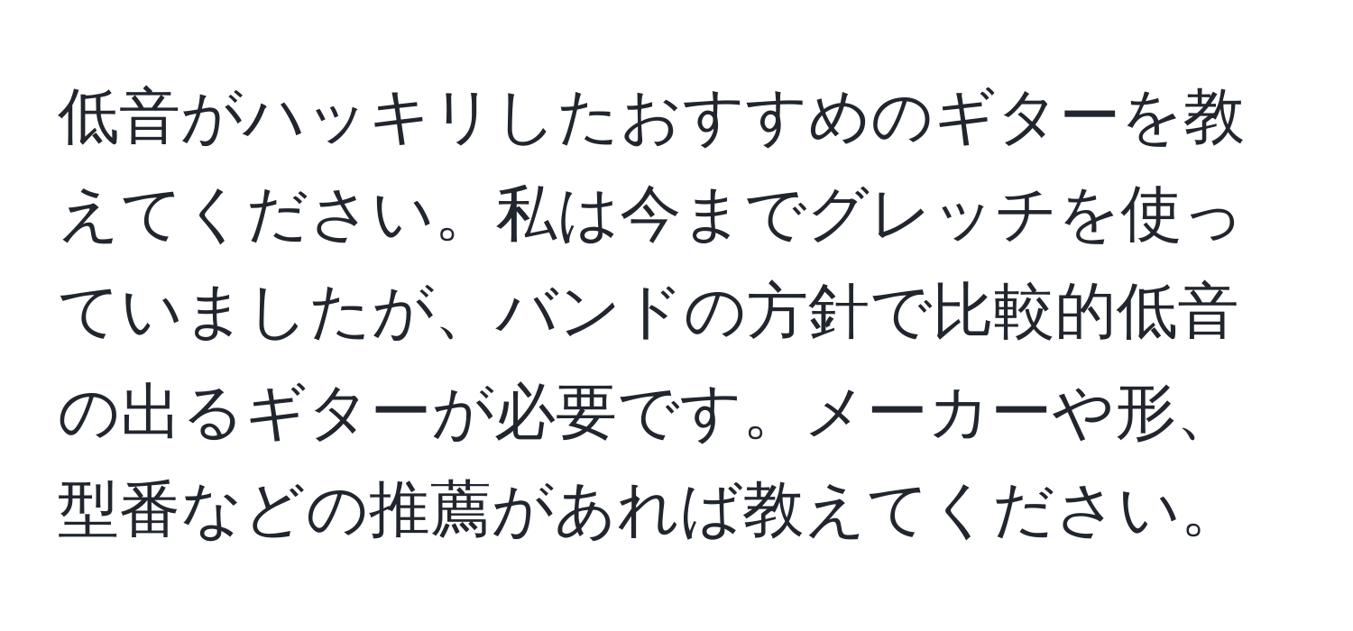 低音がハッキリしたおすすめのギターを教えてください。私は今までグレッチを使っていましたが、バンドの方針で比較的低音の出るギターが必要です。メーカーや形、型番などの推薦があれば教えてください。