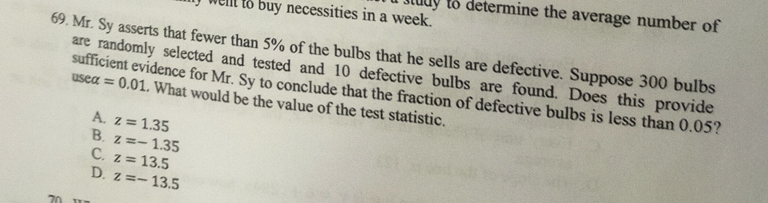 well io buy necessities in a week.
n study to determine the average number of 
69. Mr. Sy asserts that fewer than 5% of the bulbs that he sells are defective. Suppose 300 bulbs
are randomly selected and tested and 10 defective bulbs are found. Does this provide
sufficient evidence for Mr. Sy to conclude that the fraction of defective bulbs is less than 0.05?
usealpha =0.01. What would be the value of the test statistic.
A. z=1.35
B.
C. z=-1.35
z=13.5
D. z=-13.5
71