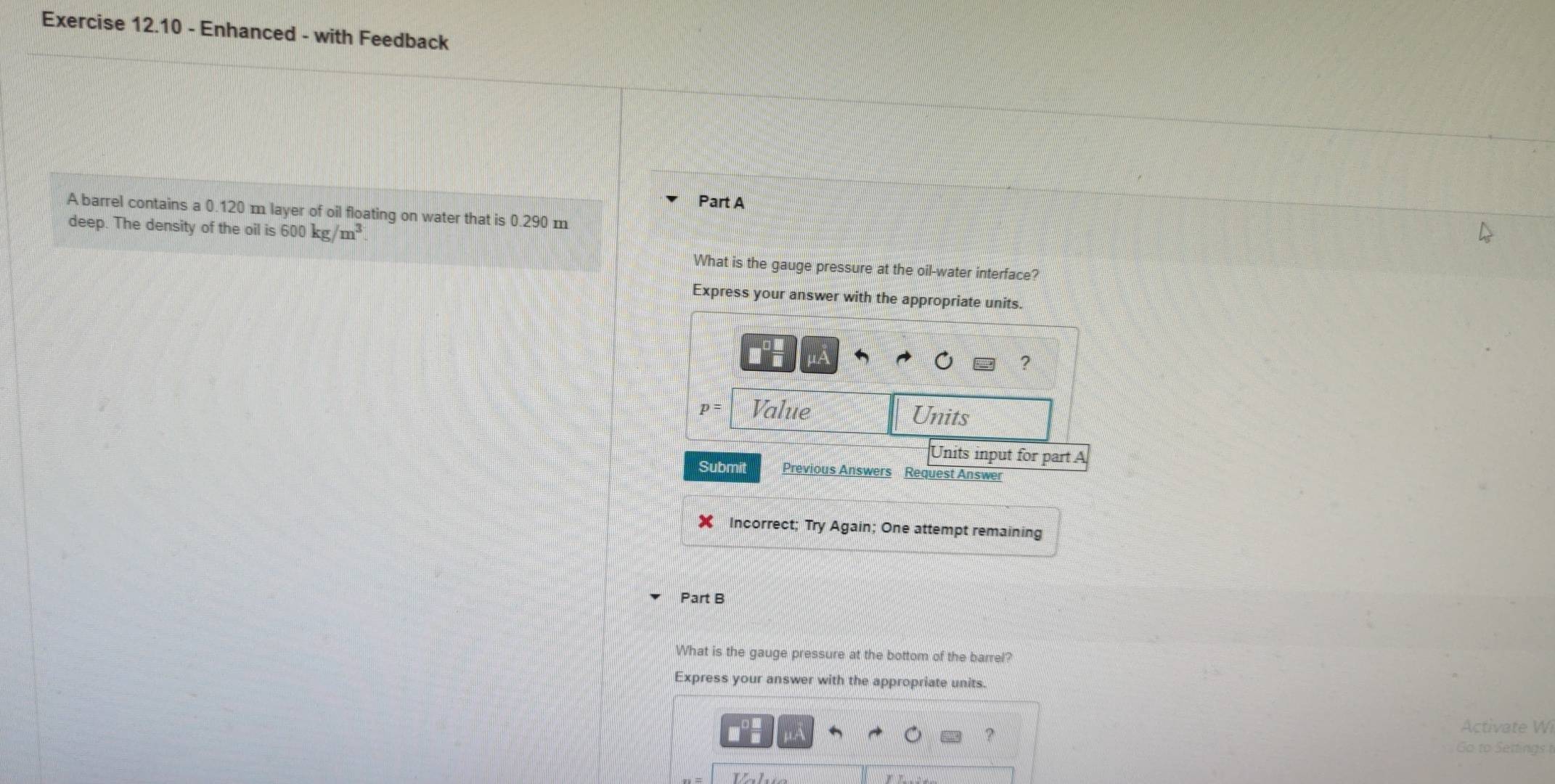 Enhanced - with Feedback 
Part A 
A barrel contains a 0.120 m layer of oil floating on water that is 0.290 m
deep. The density of the oil is 600kg/m^3
What is the gauge pressure at the oil-water interface? 
Express your answer with the appropriate units.
μÁ
?
p= Value Units 
Units input for part A 
Submit Previous Answers Request Answer 
★ Incorrect; Try Again; One attempt remaining 
Part B 
What is the gauge pressure at the bottom of the barrel? 
Express your answer with the appropriate units. 
Activate Wi 
Go to Settings