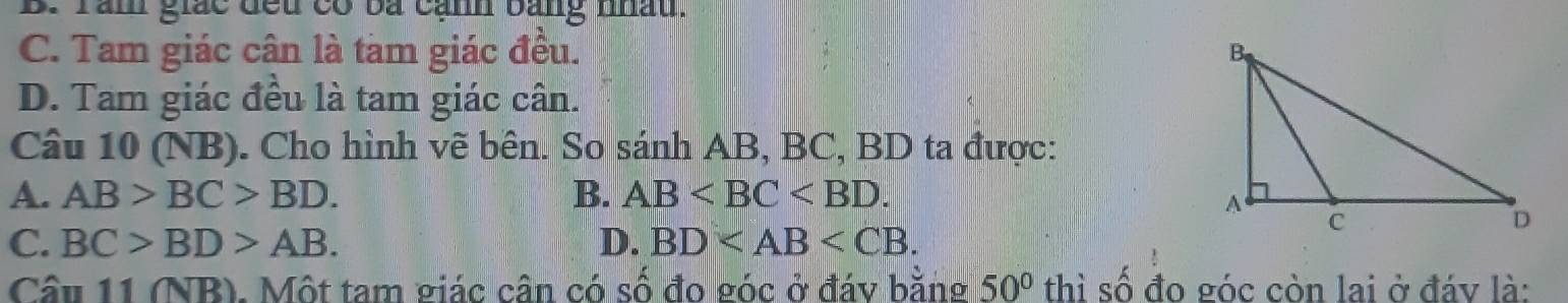 B. Tàm giác đếu có bá cạnh bằng nhấu.
C. Tam giác cân là tam giác đều.
D. Tam giác đều là tam giác cân.
Câu 10 (NB). Cho hình vẽ bên. So sánh AB, BC, BD ta được:
A. AB>BC>BD. B. AB .
C. BC>BD>AB. D. BD . 
Câu 11 (NR ). Một tam giác cận có số đo góc ở đáy bằng 50° thì số đo góc còn lai ở đáy là: