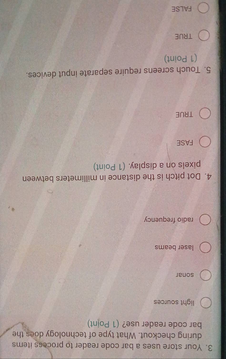 Your store uses a bar code reader to process items
during checkout. What type of technology does the
bar code reader use? (1 Point)
light sources
sonar
laser beams
radio frequency
4. Dot pitch is the distance in millimeters between
pixels on a display. (1 Point)
FASE
TRUE
5. Touch screens require separate input devices.
(1 Point)
TRUE
FALSE