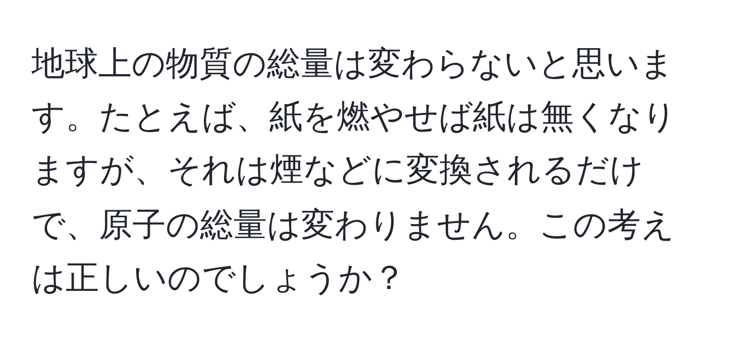 地球上の物質の総量は変わらないと思います。たとえば、紙を燃やせば紙は無くなりますが、それは煙などに変換されるだけで、原子の総量は変わりません。この考えは正しいのでしょうか？