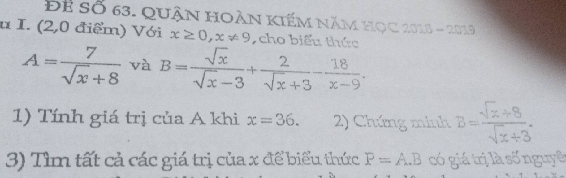 Để Số 63. QuậN hOàN kiếM năm học 2018 - 2019 
u I. (2,0 điểm) Với x≥ 0, x!= 9 , cho biểu thức
A= 7/sqrt(x)+8  và B= sqrt(x)/sqrt(x)-3 + 2/sqrt(x)+3 - 18/x-9 . 
1) Tính giá trị của A khi x=36. 2) Chứng minh B= (sqrt(z)+8)/sqrt(z)+3 . 
3) Tìm tất cả các giá trị của x để biểu thức P=A.B có giá trị là số nguyê