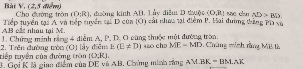 (2,5 điểm) 
Cho đường tròn (O;R) , đường kính AB. Lấy điểm D thuộc (O;R) sao cho AD>BD. 
Tiếp tuyến tại A và tiếp tuyến tại D của (O) cắt nhau tại điểm P. Hai đường thăng PD và
AB cắt nhau tại M. 
1. Chứng minh rằng 4 điểm A, P, D, O cùng thuộc một đường tròn. 
2. Trên đường tròn (O) lấy điểm E(E!= D) sao cho ME=MD. Chứng minh rằng ME là 
tiếp tuyến của đường tròn (O;R). 
3. Gọi K là giao điểm của DE và AB. Chứng minh rằng AM.BK=BM.AK