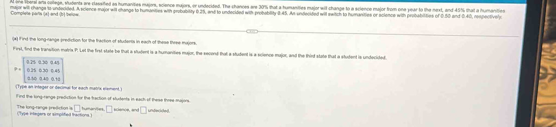 At one liberal arts college, students are classified as humanities majors, science majors, or undecided. The chances are 30% that a humanities major will change to a science major from one year to the next, and 45% that a humanities 
major will change to undecided. A science major will change to humanities with probability 0.25, and to undecided with probability 0.45. An undecided will switch to humanities or science with probabilities of 0.50 and 0.40, respectively. 
Complete parts (a) and (b) below. 
(a) Find the long-range prediction for the fraction of students in each of these three majors. 
First, find the transition matrix P. Let the first state be that a student is a humanities major, the second that a student is a science major, and the third state that a student is undecided.
P=beginbmatrix 0.25&0.30&0.45 0.25&0.30&0.45 0.50&0.40&0.10endbmatrix
(Type an integer or decimal for each matrix element.) 
Find the long-range prediction for the fraction of students in each of these three majors. 
The long-range prediction is □ humanities □ science, and □
(Type integers or simplified fractions.) undecided.