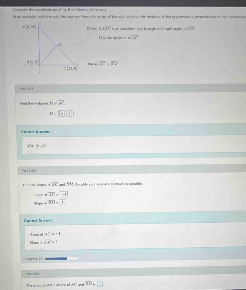 Complete the coordinate proof for the following statement.
In an isosceles right triangle, the segment from the vertex of the right angle to the midpoint of the hypotenuse is perpendicular to the hypotenuse
Given: △ ABC is an isosceles right triangle with right angle ∠ ABC
A is the midpoint of overline AC
Prove: overline AC⊥ overline BM
Part 1 of 3
Find the midpoint M of overline AC.
M=( h b
Correct Answer:
M=(b,b)
Part 2 of 3
Find the slopes of overline AC and overline BM , Simplify your answers as much as possible.
Slope of overline AC=-1
Slope of overline BM=1
Correct Answer:
Slope of overline AC=-1
Slope of overline BM=1
Progress: 2/3
Part 3 of 3
The product of the slopes of overline AC and overline BM is □ .