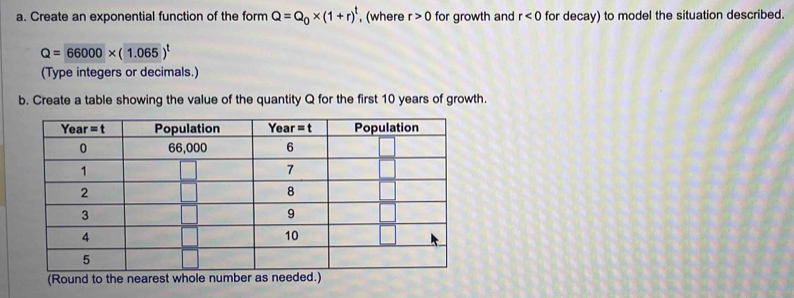 Create an exponential function of the form Q=Q_0* (1+r)^t , (where r>0 for growth and r<0</tex> for decay) to model the situation described.
Q=66000* (1.065)^t
(Type integers or decimals.)
b. Create a table showing the value of the quantity Q for the first 10 years of growth.
(Round to the nearest whole number as needed.)