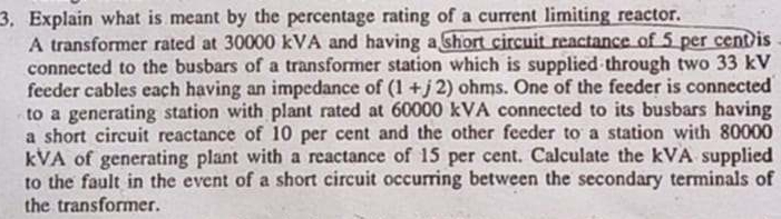 Explain what is meant by the percentage rating of a current limiting reactor. 
A transformer rated at 30000 kVA and having a short circuit reactance of 5 per cent is 
connected to the busbars of a transformer station which is supplied through two 33 kV
feeder cables each having an impedance of (1+j2) ohms. One of the feeder is connected 
to a generating station with plant rated at 60000 kVA connected to its busbars having 
a short circuit reactance of 10 per cent and the other feeder to a station with 80000
kVA of generating plant with a reactance of 15 per cent. Calculate the kVA supplied 
to the fault in the event of a short circuit occurring between the secondary terminals of 
the transformer.