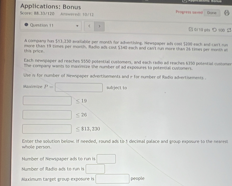 Appleations: Banus 
Applications: Bonus Progress saved Done 
Score: 88.33/120 Answered: 10/12 
Question 11 < > 0/10 pts つ 100 
A company has $13,230 available per month for advertising. Newspaper ads cost $200 each and can't run 
more than 19 times per month. Radio ads cost $340 each and can't run more than 26 times per month at 
this price. 
Each newspaper ad reaches 5550 potential customers, and each radio ad reaches 6350 potential customer 
The company wants to maximize the number of ad exposures to potential customers. 
Use 1 for number of Newspaper advertisements and π for number of Radio advertisements . 
Maximize P=□ subject to
□ ≤ 19
□ ≤ 26
□ ≤ $13,230
Enter the solution below. If needed, round ads to 1 decimal palace and group exposure to the nearest 
whole person. 
Number of Newspaper ads to run is □
Number of Radio ads to run is □
Maximum target group exposure is □ people