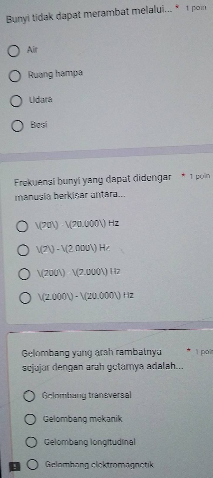 Bunyi tidak dapat merambat melalui... * 1 poin
Air
Ruang hampa
Udara
Besi
Frekuensi bunyi yang dapat didengar * 1 poin
manusia berkisar antara...
V(20V)-V(20.000V)Hz
V(2V)-V(2.000V)Hz
V(200V)-V(2.000V)Hz
V(2.000V)-V(20.000V)Hz
Gelombang yang arah rambatnya 1 poir
sejajar dengan arah getarnya adalah...
Gelombang transversal
Gelombang mekanik
Gelombang longitudinal
! Gelombang elektromagnetik