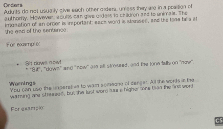 Orders 
Adults do not usually give each other orders, unless they are in a position of 
authority. However, adults can give orders to children and to animals. The 
intonation of an order is important: each word is stressed, and the tone falls at 
the end of the sentence: 
For example: 
Sit down now! 
* 'Sit", "down" and "now" are all stressed, and the tone falls on 'now". 
Warnings 
You can use the imperative to warn someone of danger. All the words in the 
warning are stressed, but the last word has a higher tone than the first word: 
For example: 
Cs