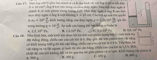 Một ống chữ U gồm hai nhánh A và B như hình vẽ, với ống A hở có tiết diện
S=10cm^2; ổng B kín bên trong có chứa thủy ngân. Trên mặt thủy ngân ở
nhánh A có một piston trọng lượng 35N. Mực thủy ngân ở ống B cao hơn
mực thủy ngân ở ống A một khoảng h=10cm. Cho biết áp suất khí quyển
là p_0=10^5 N/m  , khối lượng riêng của thủy ngân rho =1,36.10^4 kg/m^3  ,gia tốc
trọng trường g=10 m/s^2 . Áp suất của lượng khí bên trong cylinder là
A. 2,2.10^5Pa. B. 1,2.10^5Pa. C. 3,6.10^5Pa. D
Câu 18: Như hình bên, một khối khí được bịt kín bởi một piston trong một xi lanh hình trụ
đặt thẳng đứng, chiều cao của cột khí là h. Bây giờ, đặt trên piston một vật nặng
có khối lượng 600 g thì khi cân bằng, chiều cao của cột khí là 0,9 h. Tiếp theo, bỏ .
vật nặng ra và lật ngược xi lanh thì khi cân bằng, chiều cao của khí là 1,5 h. Biết
nhiệt độ của khí không đổi và bỏ qua ma sát giữa piston và xi lanh. Khối lượng của piston là
A. 900 g. B. 400 g. C. 450 g. D. 600 g.