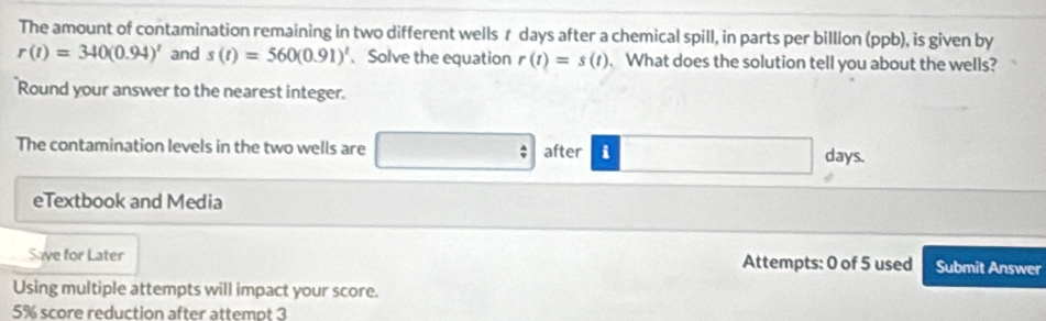 The amount of contamination remaining in two different wells r days after a chemical spill, in parts per billlon (ppb), is given by
r(t)=340(0.94)' and s(t)=560(0.91)^t 、Solve the equation r(t)=s(t). What does the solution tell you about the wells? 
Round your answer to the nearest integer. 
The contamination levels in the two wells are after i days. 
eTextbook and Media 
Save for Later Attempts: 0 of 5 used Submit Answer 
Using multiple attempts will impact your score.
5% score reduction after attempt 3