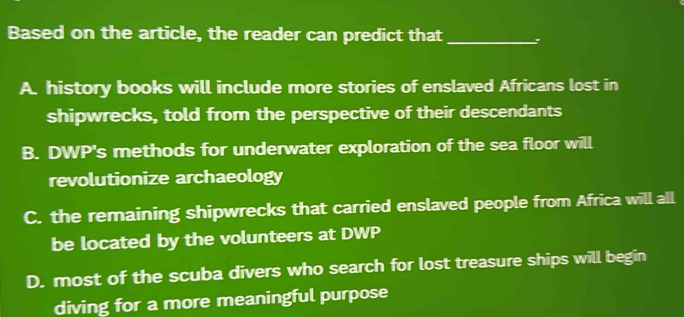 Based on the article, the reader can predict that_
A. history books will include more stories of enslaved Africans lost in
shipwrecks, told from the perspective of their descendants
B. DWP's methods for underwater exploration of the sea floor will
revolutionize archaeology
C. the remaining shipwrecks that carried enslaved people from Africa will all
be located by the volunteers at DWP
D. most of the scuba divers who search for lost treasure ships will begin
diving for a more meaningful purpose